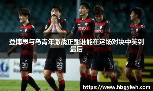 登博思与乌青年激战正酣谁能在这场对决中笑到最后